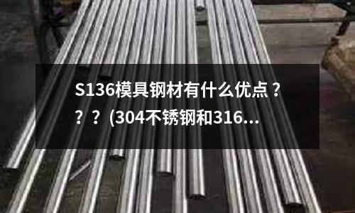 S136模具鋼材有什么優點 ？？？(304不銹鋼和316.316L.444相比較有哪些優點和缺點)