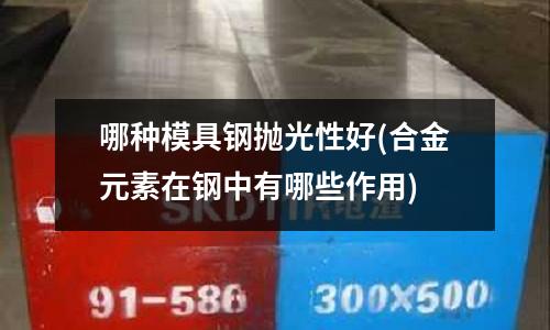 哪種模具鋼拋光性好(合金元素在鋼中有哪些作用)
