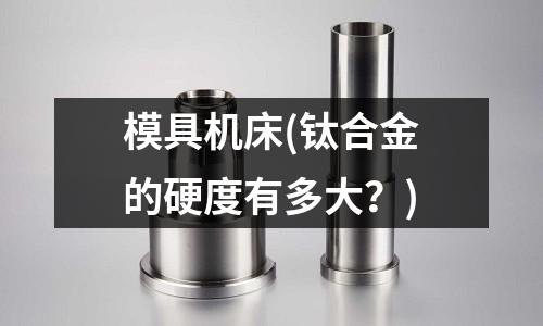 模具機床(鈦合金的硬度有多大？)