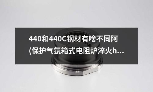 440和440C鋼材有啥不同阿(保護氣氛箱式電阻爐淬火h13模具跟真空爐淬火有什么區別)
