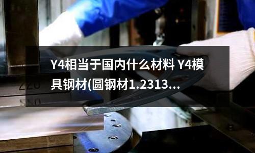 Y4相當于國內什么材料 Y4模具鋼材(圓鋼材1.2313和1.2311有什么區別)