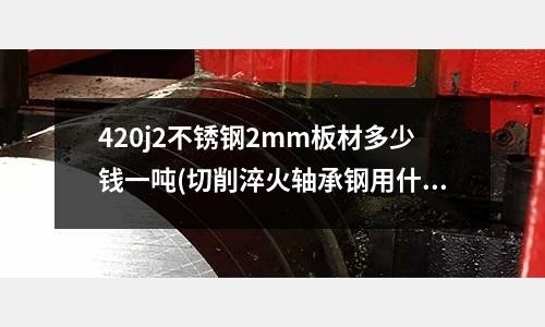 420j2不銹鋼2mm板材多少錢一噸(切削淬火軸承鋼用什么刀片)
