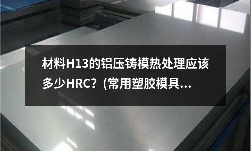 材料H13的鋁壓鑄模熱處理應(yīng)該多少HRC?(常用塑膠模具塑膠料和對(duì)用應(yīng)鋼料?)