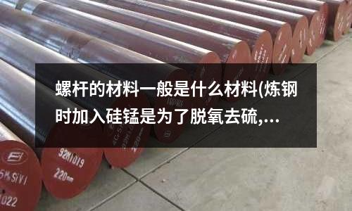 螺桿的材料一般是什么材料(煉鋼時(shí)加入硅錳是為了脫氧去硫,并能提高鋼材的強(qiáng)度,對(duì)嗎?)