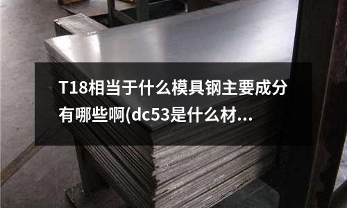 T18相當(dāng)于什么模具鋼主要成分有哪些啊(dc53是什么材料俗稱叫什么?)