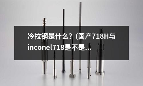 冷拉鋼是什么?(國產718H與inconel718是不是一種材質?)