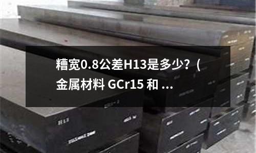 糟寬0.8公差H13是多少？(金屬材料 GCr15 和 GCr15SiMn 的含義是什么)