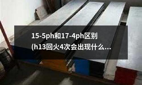 15-5ph和17-4ph區(qū)別(h13回火4次會出現(xiàn)什么情況)