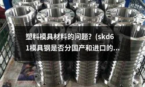 塑料模具材料的問(wèn)題?(skd61模具鋼是否分國(guó)產(chǎn)和進(jìn)口的嗎)