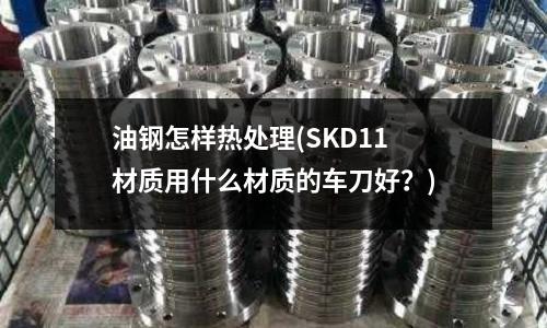 油鋼怎樣熱處理(SKD11材質用什么材質的車刀好？)