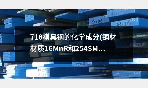 718模具鋼的化學(xué)成分(鋼材 材質(zhì)16MnR和254SMo怎么讀?)