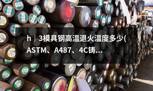 h|3模具鋼高溫退火溫度多少(ASTM、A487、4C鑄鋼相當(dāng)于國內(nèi)的什么材料?)