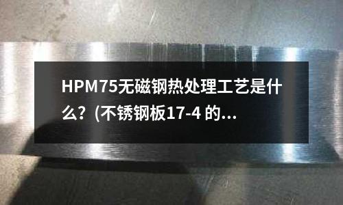 HPM75無磁鋼熱處理工藝是什么?(不銹鋼板17-4 的硬度是多少10)
