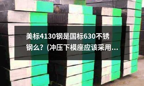 美標(biāo)4130鋼是國(guó)標(biāo)630不銹鋼么？(沖壓下模座應(yīng)該采用什么材料)