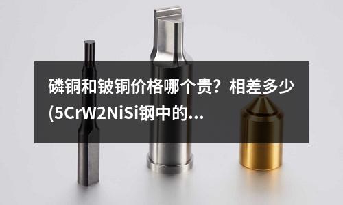 磷銅和鈹銅價格哪個貴？相差多少(5CrW2NiSi鋼中的合金元素有什么作用？)