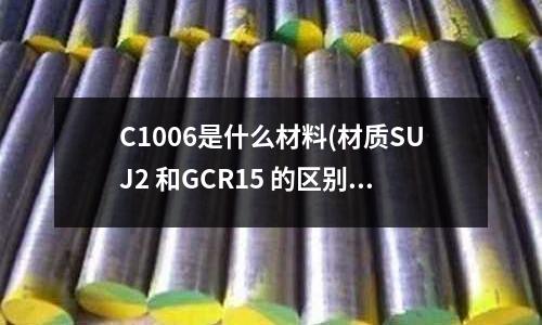 C1006是什么材料(材質SUJ2 和GCR15 的區別是什么?可以通用嗎)