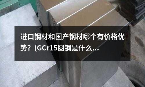 進口鋼材和國產鋼材哪個有價格優勢?(GCr15圓鋼是什么材料 軸承鋼價格)