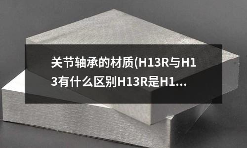 關節軸承的材質(H13R與H13有什么區別H13R是H13的加強版嗎?)