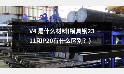 V4 是什么材料(模具鋼2311和P20有什么區(qū)別?)