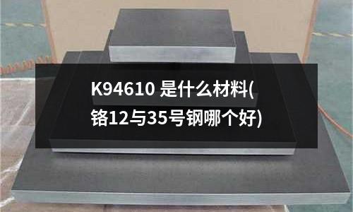 K94610 是什么材料(鉻12與35號鋼哪個好)