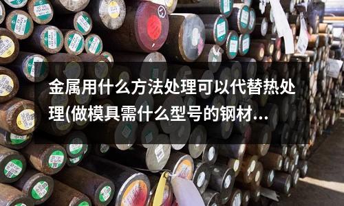 金屬用什么方法處理可以代替熱處理(做模具需什么型號的鋼材)
