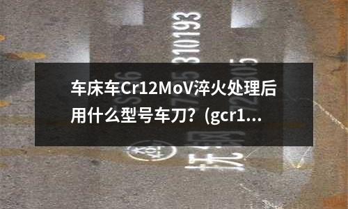 車床車Cr12MoV淬火處理后用什么型號(hào)車刀?(gcr15鋼中合金元素有哪些作用是什么)
