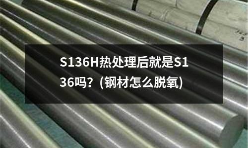 S136H熱處理后就是S136嗎?(鋼材怎么脫氧)