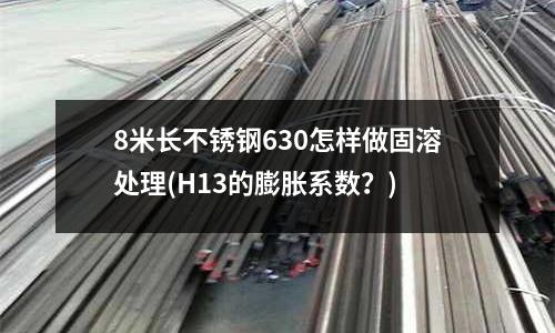 8米長不銹鋼630怎樣做固溶處理(H13的膨脹系數?)