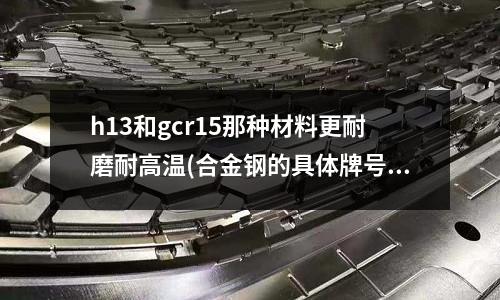 h13和gcr15那種材料更耐磨耐高溫(合金鋼的具體牌號和化學成分?)