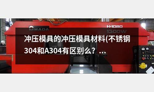 沖壓模具的沖壓模具材料(不銹鋼304和A304有區別么？具體成分有多少？)