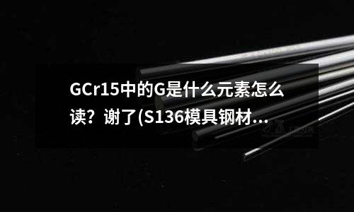 GCr15中的G是什么元素怎么讀?謝了(S136模具鋼材的化學(xué)成份)