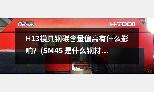 H13模具鋼碳含量偏高有什么影響？(SM45 是什么鋼材)