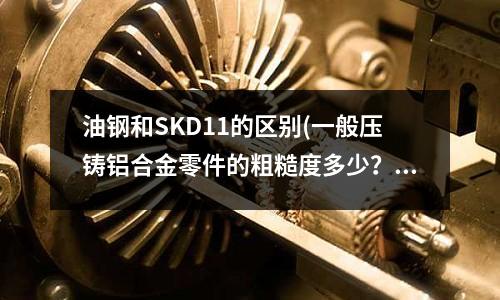 油鋼和SKD11的區別(一般壓鑄鋁合金零件的粗糙度多少?)