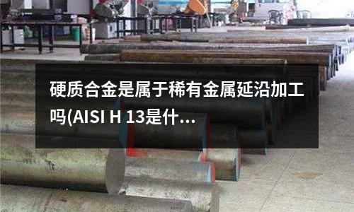 硬質合金是屬于稀有金屬延沿加工嗎(AISI H 13是什么意思)