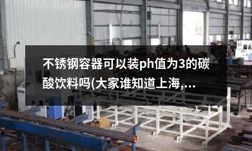 不銹鋼容器可以裝ph值為3的碳酸飲料嗎(大家誰知道上海,昆山范圍內的模具鋼材廠家正規一點呢？)