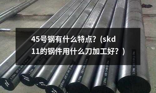 45號鋼有什么特點？(skd11的鋼件用什么刀加工好？)