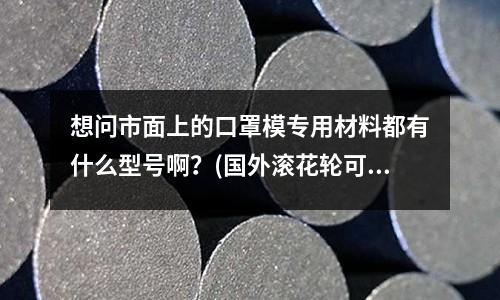 想問市面上的口罩模專用材料都有什么型號啊？(國外滾花輪可以滾多少硬度的材料？)