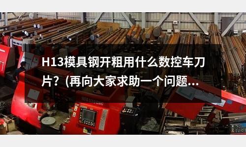 H13模具鋼開粗用什么數(shù)控車刀片?(再向大家求助一個問題:SKD11和Cr12MoV的區(qū)別?)