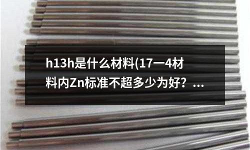 h13h是什么材料(17一4材料內Zn標準不超多少為好?)