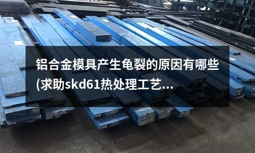 鋁合金模具產(chǎn)生龜裂的原因有哪些(求助skd61熱處理工藝)