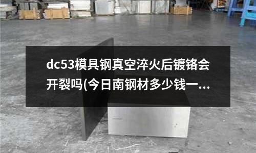 dc53模具鋼真空淬火后鍍鉻會開裂嗎(今日南鋼材多少錢一噸1o月19日)