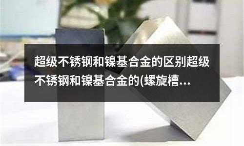 超級不銹鋼和鎳基合金的區別超級不銹鋼和鎳基合金的(螺旋槽6542擴孔鉆頭是黃色還是白色的?)