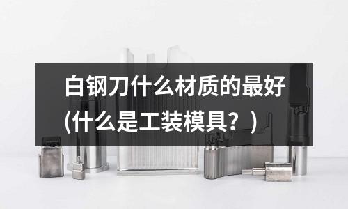 白鋼刀什么材質的最好(什么是工裝模具？)