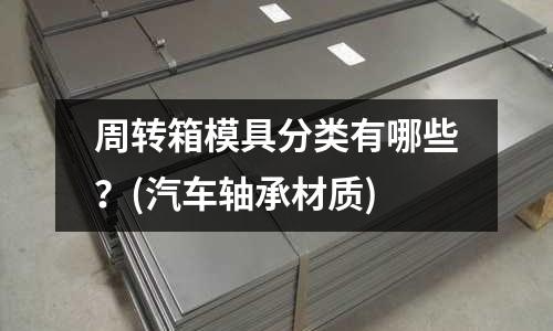 周轉(zhuǎn)箱模具分類(lèi)有哪些?(汽車(chē)軸承材質(zhì))