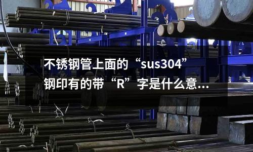 不銹鋼管上面的“sus304”鋼印有的帶“R”字是什么意思(不銹鋼304鹽霧試驗標準能過多少小時？)