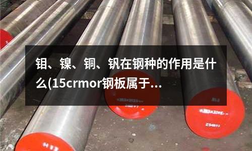 鉬、鎳、銅、釩在鋼種的作用是什么(15crmor鋼板屬于什么類型的鋼材？)