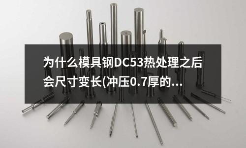 為什么模具鋼DC53熱處理之后會尺寸變長(沖壓0.7厚的不銹鐵刀口用什么材料)