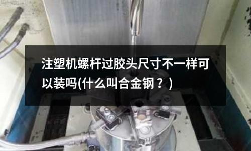 注塑機螺桿過膠頭尺寸不一樣可以裝嗎(什么叫合金鋼 ?)