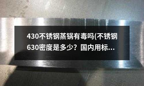 430不銹鋼蒸鍋有毒嗎(不銹鋼630密度是多少?國內用標號是什么?)