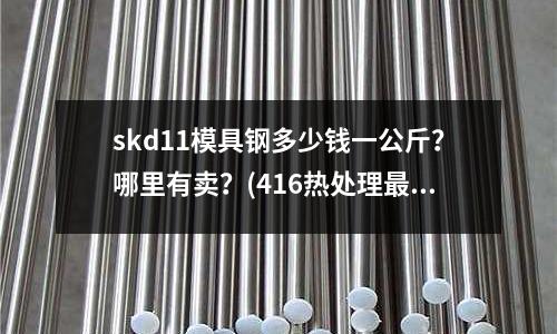 skd11模具鋼多少錢一公斤?哪里有賣?(416熱處理最硬到多少而且有韌性 耐沖擊)